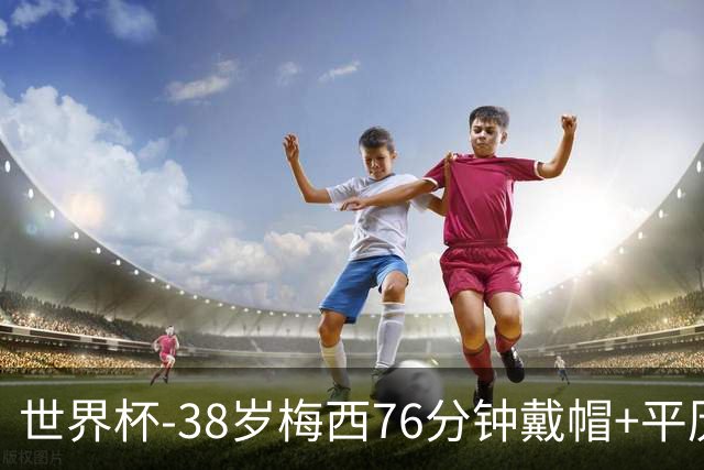 世界杯-38岁梅西76分钟戴帽+平历史纪录 阿根廷3-0阿尔及利亚