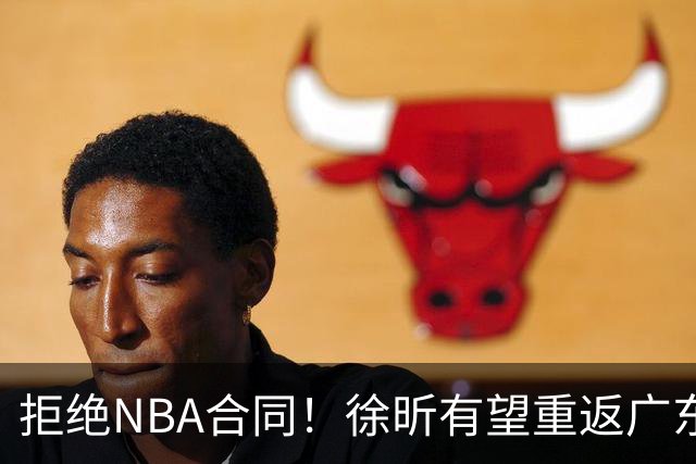 拒绝NBA合同！徐昕有望重返广东队，杜锋惨遭重大打击！